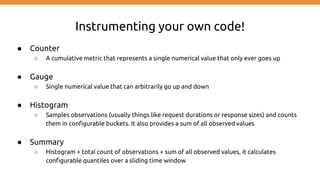 Instrumenting your own code!
● Counter
○ A cumulative metric that represents a single numerical value that only ever goes up
● Gauge
○ Single numerical value that can arbitrarily go up and down
● Histogram
○ Samples observations (usually things like request durations or response sizes) and counts
them in configurable buckets. It also provides a sum of all observed values
● Summary
○ Histogram + total count of observations + sum of all observed values, it calculates
configurable quantiles over a sliding time window
 