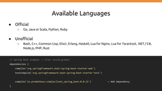 Available Languages
● Official
○ Go, Java or Scala, Python, Ruby
● Unofficial
○ Bash, C++, Common Lisp, Elixir, Erlang, Haskell, Lua for Nginx, Lua for Tarantool, .NET / C#,
Node.js, PHP, Rust
// Spring Boot example -> file: build.gradle
dependencies {
compile('org.springframework.boot:spring-boot-starter-web')
testCompile('org.springframework.boot:spring-boot-starter-test')
compile('io.prometheus:simpleclient_spring_boot:0.0.21') → Add dependency
}
 