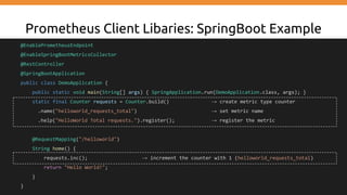 Prometheus Client Libaries: SpringBoot Example
@EnablePrometheusEndpoint
@EnableSpringBootMetricsCollector
@RestController
@SpringBootApplication
public class DemoApplication {
public static void main(String[] args) { SpringApplication.run(DemoApplication.class, args); }
static final Counter requests = Counter.build() → create metric type counter
.name("helloworld_requests_total") → set metric name
.help("HelloWorld Total requests.").register(); → register the metric
@RequestMapping("/helloworld")
String home() {
requests.inc(); → increment the counter with 1 (helloworld_requests_total)
return "Hello World!";
}
}
 