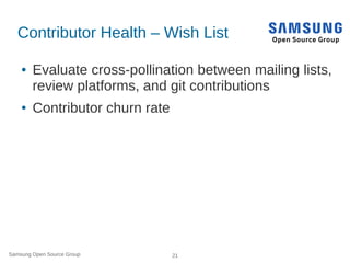 Samsung Open Source Group 21
Contributor Health – Wish List
● Evaluate cross-pollination between mailing lists,
review platforms, and git contributions
● Contributor churn rate
 