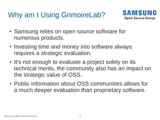 Samsung Open Source Group 3
Why am I Using GrimoireLab?
● Samsung relies on open source software for
numerous products.
● Investing time and money into software always
requires a strategic evaluation.
● It's not enough to evaluate a project solely on its
technical merits, the community also has an impact on
the strategic value of OSS.
● Public information about OSS communities allows for
a much deeper evaluation than proprietary software.
 