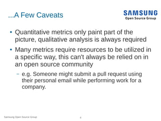Samsung Open Source Group 4
...A Few Caveats
● Quantitative metrics only paint part of the
picture, qualitative analysis is always required
● Many metrics require resources to be utilized in
a specific way, this can't always be relied on in
an open source community
– e.g. Someone might submit a pull request using
their personal email while performing work for a
company.
 