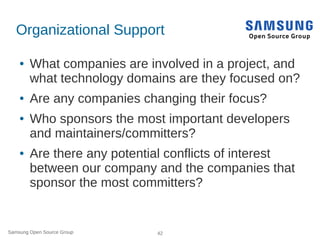 Samsung Open Source Group 42
Organizational Support
● What companies are involved in a project, and
what technology domains are they focused on?
● Are any companies changing their focus?
● Who sponsors the most important developers
and maintainers/committers?
● Are there any potential conflicts of interest
between our company and the companies that
sponsor the most committers?
 