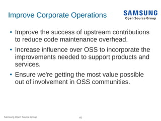Samsung Open Source Group 45
Improve Corporate Operations
● Improve the success of upstream contributions
to reduce code maintenance overhead.
● Increase influence over OSS to incorporate the
improvements needed to support products and
services.
● Ensure we're getting the most value possible
out of involvement in OSS communities.
 
