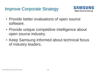 Samsung Open Source Group 46
Improve Corporate Strategy
● Provide better evaluations of open source
software.
● Provide unique competitive intelligence about
open source industry.
● Keep Samsung informed about technical focus
of industry leaders.
 
