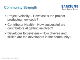 Samsung Open Source Group 8
Community Strength
● Project Velocity – How fast is the project
producing new code?
● Contributor Health – How successful are
contributors at getting involved?
● Developer Ecosystem – How diverse and
skilled are the developers in the community?
 