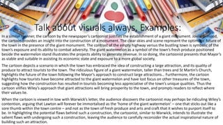 Talk about visuals always, Examples:
In a similar manner, the cartoon by the newspaper’s cartoonist justifies the establishment of a giant monument. Jovial in mood,
the cartoon provides an insight into the construction of a monument. The clear skies and scene represent the optimistic future of
the town in the presence of the giant monument. The contrast of the empty highway versus the bustling town is symbolic of the
town’s exposure and its ability to combat adversity. The giant watermelon as a symbol of the town’s fresh produce positioned
beside the watermelon stand illustrates the projects ability to generate revenue. In so doing, the cartoonist presents that Mayor’s
as viable and suitable in assisting its economic state and exposure to a more global society.
The cartoon depicts a scenario in which the town has embraced the idea of constructing a large attraction, and its quality of
produce to attract tourists to the town. The ridiculous figure of a giant watermelon, taller than trees and St Martin’s Church,
highlights the future of the town following the Mayor’s approach to construct large attractions… Furthermore, the cartoon
highlights how tourists have become attracted to the giant watermelon and have lost focus on other treasures of the town,
suggesting how the construction has resulted in tourists becoming less appreciative of the town’s unique qualities. Thus the
cartoon vilifies Wiley’s approach that giant attractions will bring prosperity to the town, and prompts readers to reflect where
their values lie.
When the cartoon is viewed in tow with Warwick’s letter, the audience discovers the cartoonist may perhaps be ridiculing Wiley’s
contention, arguing that Lawton will forever be immortalised as the ‘home of the giant watermelon’ – one that sticks out like a
sore thumb within the town centre – and not as the town of fresh produce and arts and craft that it wishes to purport itself to
be. In highlighting the potential flaws behind such a construction, the cartoonist, similar to Warwick, intends to illustrate the
salient flaws with undergoing such a construction, leaving the audience to carefully reconsider the actual inspirational nature of
building such an attraction.
 