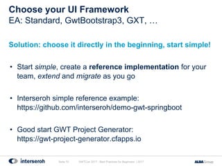 Choose your UI Framework
Solution: choose it directly in the beginning, start simple!
• Start simple, create a reference implementation for your
team, extend and migrate as you go
• Interseroh simple reference example:
https://github.com/interseroh/demo-gwt-springboot
• Good start GWT Project Generator:
https://gwt-project-generator.cfapps.io
GWTCon 2017 - Best Practices for Beginners | 2017Seite 10
EA: Standard, GwtBootstrap3, GXT, …
 