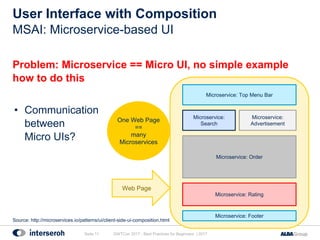 User Interface with Composition
Problem: Microservice == Micro UI, no simple example
how to do this
• Communication
between
Micro UIs?
GWTCon 2017 - Best Practices for Beginners | 2017Seite 11
MSAI: Microservice-based UI
Microservice: Top Menu Bar
Microservice:
Search
Microservice: Footer
Microservice: Order
Microservice: Rating
Microservice:
Advertisement
One Web Page
==
many
Microservices
Web Page
Source: http://microservices.io/patterns/ui/client-side-ui-composition.html
 