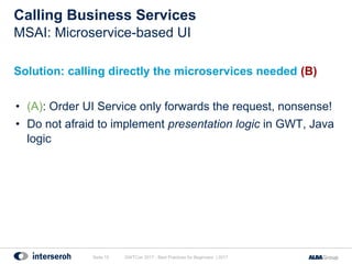 Calling Business Services
Solution: calling directly the microservices needed (B)
• (A): Order UI Service only forwards the request, nonsense!
• Do not afraid to implement presentation logic in GWT, Java
logic
GWTCon 2017 - Best Practices for Beginners | 2017Seite 15
MSAI: Microservice-based UI
 
