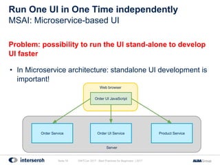 Run One UI in One Time independently
Problem: possibility to run the UI stand-alone to develop
UI faster
• In Microservice architecture: standalone UI development is
important!
GWTCon 2017 - Best Practices for Beginners | 2017Seite 16
MSAI: Microservice-based UI
Server
Web browser
Order Service Order UI Service
Order UI JavaScript
Product Service
 