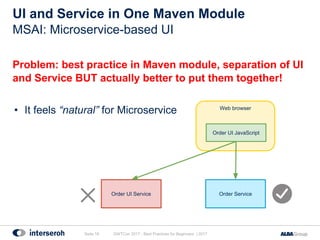 Problem: best practice in Maven module, separation of UI
and Service BUT actually better to put them together!
• It feels “natural” for Microservice
UI and Service in One Maven Module
GWTCon 2017 - Best Practices for Beginners | 2017Seite 18
MSAI: Microservice-based UI
Web browser
Order ServiceOrder UI Service
Order UI JavaScript
 