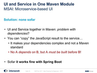 UI and Service in One Maven Module
Solution: none sofar
• UI and Service together in Maven: problem with
dependencies?
• You can “copy” the JavaScript result to the service…
• It makes your dependencies complex and not a Maven
standard
• No A depends on B, but A must be built before B!
• Sofar it works fine with Spring Boot
GWTCon 2017 - Best Practices for Beginners | 2017Seite 19
MSAI: Microservice-based UI
 