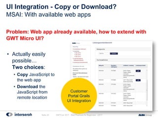 UI Integration - Copy or Download?
Problem: Web app already available, how to extend with
GWT Micro UI?
• Actually easily
possible…
Two choices:
• Copy JavaScript to
the web app
• Download the
JavaScript from
remote location
GWTCon 2017 - Best Practices for Beginners | 2017Seite 20
MSAI: With available web apps
Customer
Portal Grails
UI Integration
 