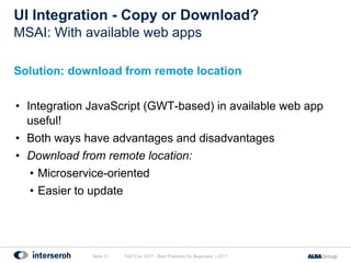 UI Integration - Copy or Download?
Solution: download from remote location
• Integration JavaScript (GWT-based) in available web app
useful!
• Both ways have advantages and disadvantages
• Download from remote location:
• Microservice-oriented
• Easier to update
GWTCon 2017 - Best Practices for Beginners | 2017Seite 21
MSAI: With available web apps
 