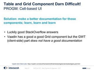Table and Grid Component Darn Difficult!
Solution: make a better documentation for those
components; learn, learn and learn
• Luckily good StackOverflow answers
• Vaadin has a good a good Grid component but the GWT
(client-side) part does not have a good documentation
GWTCon 2017 - Best Practices for Beginners | 2017Seite 23
PROGM: Cell-based UI
Vaadin Grid Client-side: https://vaadin.com/docs/framework/v8/clientsidewidgets/clientsidewidgets-grid.html
 