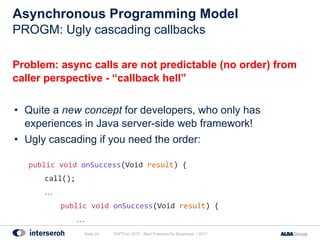 Asynchronous Programming Model
Problem: async calls are not predictable (no order) from
caller perspective - “callback hell”
• Quite a new concept for developers, who only has
experiences in Java server-side web framework!
• Ugly cascading if you need the order:
public void onSuccess(Void result) {
call();
…
public void onSuccess(Void result) {
…
GWTCon 2017 - Best Practices for Beginners | 2017Seite 24
PROGM: Ugly cascading callbacks
 