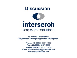 Discussion
Dr. Blasius Lofi Dewanto
ITbyServices / Manager Application Development
Phone: +49 (02203) 9147 - 1705
Fax: +49 (02203) 9157 - 9773
Mobile: +49 (0151) 6135 - 7172
E-Mail: blasius.dewanto@interseroh.com
Web: www.interseroh.com
 