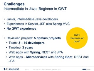 • Junior, intermediate Java developers
• Experiences in Servlet, JSP also Spring MVC
• No GWT experience
• Reviewed projects: 5 domain projects
• Team: 3 – 10 developers
• Timeline: 3 years
• Web apps with Spring, REST and JPA
• Web apps – Microservices with Spring Boot, REST and
JPA
Challenges
GWTCon 2017 - Best Practices for Beginners | 2017Seite 4
Intermediate in Java, Beginner in GWT
GWT
because of
Java!
 
