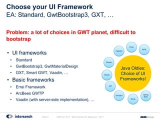 Choose your UI Framework
Problem: a lot of choices in GWT planet, difficult to
bootstrap
• UI frameworks
• Standard
• GwtBootstrap3, GwtMaterialDesign
• GXT, Smart GWT, Vaadin, …
• Basic frameworks
• Errai Framework
• ArcBees GWTP
• Vaadin (with server-side implementation), …
GWTCon 2017 - Best Practices for Beginners | 2017Seite 9
EA: Standard, GwtBootstrap3, GXT, …
Struts
Spring
MVC
Enhydra
Stripes
Wicket
JSF
Tapestry
Echo
RIFE
Java Oldies:
Choice of UI
Frameworks!
 
