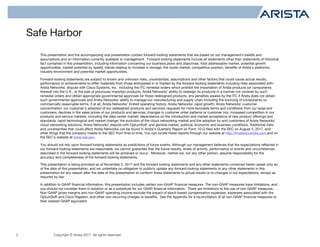 Copyright © Arista 2017. All rights reserved.
Safe Harbor
2
This presentation and the accompanying oral presentation contain forward-looking statements that are based on our management’s beliefs and
assumptions and on information currently available to management. Forward-looking statements include all statements other than statements of historical
fact contained in this presentation, including information concerning our business plans and objectives, total addressable market, potential growth
opportunities, market potential by speed, trends relating to increase in storage, the router market, competitive position, benefits of Arista’s platforms,
industry environment and potential market opportunities.
Forward-looking statements are subject to known and unknown risks, uncertainties, assumptions and other factors that could cause actual results,
performance or achievements to differ materially from those anticipated in or implied by the forward-looking statements including risks associated with:
Arista Networks’ dispute with Cisco Systems, Inc. including the ITC remedial orders which prohibit the importation of Arista products (or components
thereof) into the U.S., or the sale of previously imported products, Arista Networks’ ability to redesign its products in a manner not covered by such
remedial orders and obtain appropriate governmental approvals for those redesigned products, any penalties assess by the ITC if Arista does not obtain
such governmental approvals and Arista Networks’ ability to manage our manufacturing and supply chain including the sourcing of components on
commercially reasonable terms, if at all; Arista Networks’ limited operating history; Arista Networks’ rapid growth; Arista Networks’ customer
concentration; our customer’s adoption of our redesigned products and services; requests for more favorable terms and conditions from our large end
customers; declines in the sales prices of our products and services; changes in customer order patterns or customer mix; increased competition in our
products and service markets, including the data center market; dependence on the introduction and market acceptance of new product offerings and
standards; rapid technological and market change; the evolution of the cloud networking market and the adoption by end customers of Arista Networks’
cloud networking solutions; Arista Networks’ dispute with OptumSoft; and general market, political, economic and business conditions. Additional risks
and uncertainties that could affect Arista Networks can be found in Arista’s Quarterly Report on Form 10-Q filed with the SEC on August 4, 2017, and
other filings that the company makes to the SEC from time to time. You can locate these reports through our website at http://investors.arista.com and on
the SEC’s website at www.sec.gov.
You should not rely upon forward-looking statements as predictions of future events. Although our management believes that the expectations reflected in
our forward-looking statements are reasonable, we cannot guarantee that the future results, levels of activity, performance or events and circumstances
described in the forward-looking statements will be achieved or occur. Moreover, neither we, nor any other person, assume responsibility for the
accuracy and completeness of the forward-looking statements.
This presentation is being provided as of November 2, 2017 and the forward looking statements and any other statements contained herein speak only as
of the date of this presentation, and we undertake no obligation to publicly update any forward-looking statements or any other statements in this
presentation for any reason after the date of this presentation to conform these statements to actual results or to changes in our expectations, except as
required by law.
In addition to GAAP financial information, this presentation includes certain non-GAAP financial measures. The non-GAAP measures have limitations, and
you should not consider them in isolation or as a substitute for our GAAP financial information. There are limitations to the use of non-GAAP measures.
Non-GAAP gross margins and non-GAAP operating income exclude the impact of stock-based compensation expenses, expenses associated with the
OptumSoft and Cisco litigation, and other non-recurring charges or benefits. See the Appendix for a reconciliation of all non-GAAP financial measures to
their nearest GAAP equivalent.
 