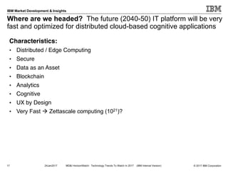 © 2017 IBM Corporation
IBM Market Development & Insights
Where are we headed? The future (2040-50) IT platform will be very
fast and optimized for distributed cloud-based cognitive applications
17 24Jan2017 MD&I HorizonWatch: Technology Trends To Watch In 2017 (IBM Internal Version)
Characteristics:
• Distributed / Edge Computing
• Secure
• Data as an Asset
• Blockchain
• Analytics
• Cognitive
• UX by Design
• Very Fast à Zettascale computing (1021)?
 