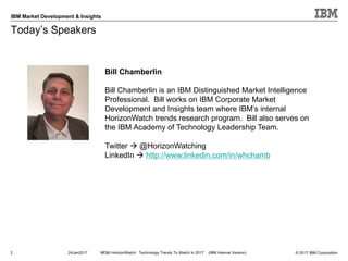 © 2017 IBM Corporation
IBM Market Development & Insights
Today’s Speakers
2 24Jan2017 MD&I HorizonWatch: Technology Trends To Watch In 2017 (IBM Internal Version)
Bill Chamberlin
Bill Chamberlin is an IBM Distinguished Market Intelligence
Professional. Bill works on IBM Corporate Market
Development and Insights team where IBM’s internal
HorizonWatch trends research program. Bill also serves on
the IBM Academy of Technology Leadership Team.
Twitter à @HorizonWatching
LinkedIn à http://www.linkedin.com/in/whchamb
 