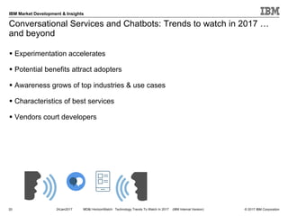 © 2017 IBM Corporation
IBM Market Development & Insights
Conversational Services and Chatbots: Trends to watch in 2017 …
and beyond
20
§ Experimentation accelerates
§ Potential benefits attract adopters
§ Awareness grows of top industries & use cases
§ Characteristics of best services
§ Vendors court developers
24Jan2017 MD&I HorizonWatch: Technology Trends To Watch In 2017 (IBM Internal Version)
 