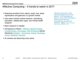© 2017 IBM Corporation
IBM Market Development & Insights
Affective Computing – 5 trends to watch in 2017
§ Detecting emotions from videos, audio, text, facial
expressions and gestures is a growth market.
§ Use cases include market research, advertising,
education, collaboration apps, and mental health
research.
§ More research is needed
§ Companies to Watch: Affectiva, Beyond Verbal,
CrowdEmotion, Emoshape, Feel Wristband (Sentio
Solutions) Gestigon , Humanyze, Kairos, Nuralogix,
nVisio, Realeyes, Sension
§ AI vendors are becoming more active
22
“Machines, like humans, need
emotional intelligence to be most
effective. This is especially true
today in a world where technology is
becoming more and more
conversational, perceptual and
relational.” Affectiva: Emotion Technology
Year in Review: Affectiva in 2016
24Jan2017 MD&I HorizonWatch: Technology Trends To Watch In 2017 (IBM Internal Version)
 