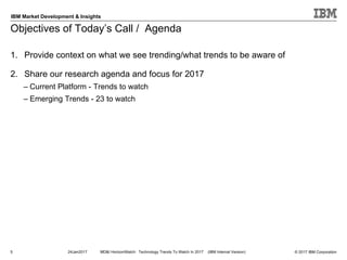 © 2017 IBM Corporation
IBM Market Development & Insights
1. Provide context on what we see trending/what trends to be aware of
2. Share our research agenda and focus for 2017
– Current Platform - Trends to watch
– Emerging Trends - 23 to watch
Objectives of Today’s Call / Agenda
5 24Jan2017 MD&I HorizonWatch: Technology Trends To Watch In 2017 (IBM Internal Version)
 