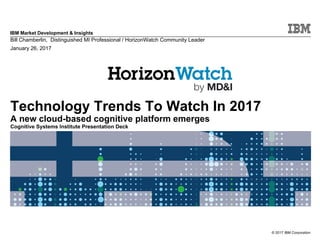 © 2017 IBM Corporation
IBM Market Development & Insights
Technology Trends To Watch In 2017
A new cloud-based cognitive platform emerges
Cognitive Systems Institute Presentation Deck
Bill Chamberlin, Distinguished MI Professional / HorizonWatch Community Leader
January 26, 2017
 
