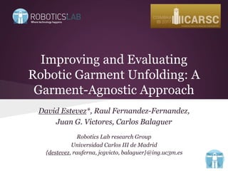 Improving and Evaluating
Robotic Garment Unfolding: A
Garment-Agnostic Approach
David Estevez*, Raul Fernandez-Fernandez,
Juan G. Victores, Carlos Balaguer
Robotics Lab research Group
Universidad Carlos III de Madrid
{destevez, rauferna, jcgvicto, balaguer}@ing.uc3m.es
 