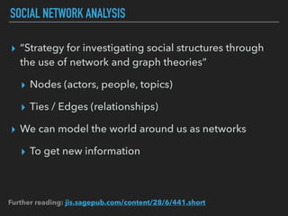 SOCIAL NETWORK ANALYSIS
▸ “Strategy for investigating social structures through
the use of network and graph theories”
▸ Nodes (actors, people, topics)
▸ Ties / Edges (relationships)
▸ We can model the world around us as networks
▸ To get new information
Further reading: jis.sagepub.com/content/28/6/441.short
 