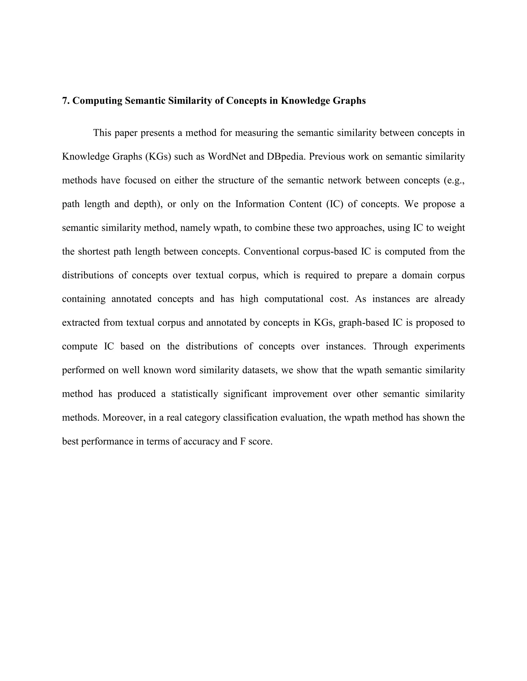7. Computing Semantic Similarity of Concepts in Knowledge Graphs
This paper presents a method for measuring the semantic similarity between concepts in
Knowledge Graphs (KGs) such as WordNet and DBpedia. Previous work on semantic similarity
methods have focused on either the structure of the semantic network between concepts (e.g.,
path length and depth), or only on the Information Content (IC) of concepts. We propose a
semantic similarity method, namely wpath, to combine these two approaches, using IC to weight
the shortest path length between concepts. Conventional corpus-based IC is computed from the
distributions of concepts over textual corpus, which is required to prepare a domain corpus
containing annotated concepts and has high computational cost. As instances are already
extracted from textual corpus and annotated by concepts in KGs, graph-based IC is proposed to
compute IC based on the distributions of concepts over instances. Through experiments
performed on well known word similarity datasets, we show that the wpath semantic similarity
method has produced a statistically significant improvement over other semantic similarity
methods. Moreover, in a real category classification evaluation, the wpath method has shown the
best performance in terms of accuracy and F score.
 