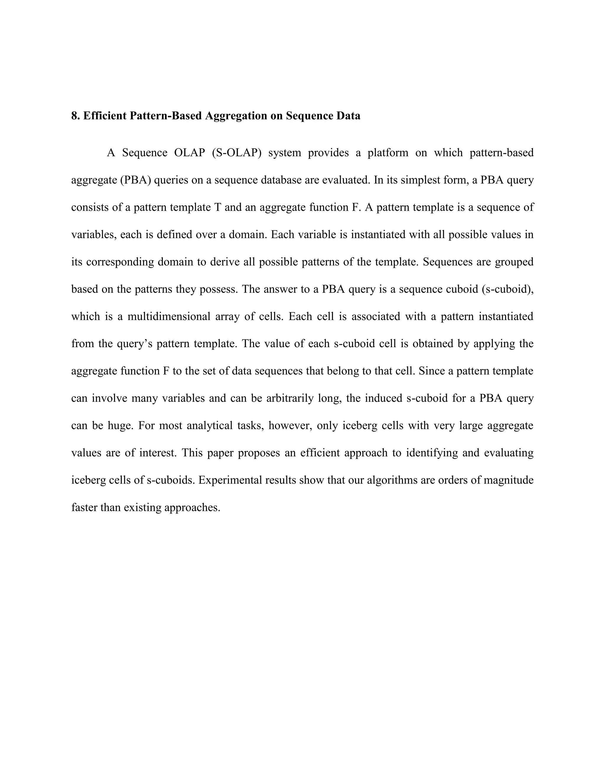 8. Efficient Pattern-Based Aggregation on Sequence Data
A Sequence OLAP (S-OLAP) system provides a platform on which pattern-based
aggregate (PBA) queries on a sequence database are evaluated. In its simplest form, a PBA query
consists of a pattern template T and an aggregate function F. A pattern template is a sequence of
variables, each is defined over a domain. Each variable is instantiated with all possible values in
its corresponding domain to derive all possible patterns of the template. Sequences are grouped
based on the patterns they possess. The answer to a PBA query is a sequence cuboid (s-cuboid),
which is a multidimensional array of cells. Each cell is associated with a pattern instantiated
from the query’s pattern template. The value of each s-cuboid cell is obtained by applying the
aggregate function F to the set of data sequences that belong to that cell. Since a pattern template
can involve many variables and can be arbitrarily long, the induced s-cuboid for a PBA query
can be huge. For most analytical tasks, however, only iceberg cells with very large aggregate
values are of interest. This paper proposes an efficient approach to identifying and evaluating
iceberg cells of s-cuboids. Experimental results show that our algorithms are orders of magnitude
faster than existing approaches.
 