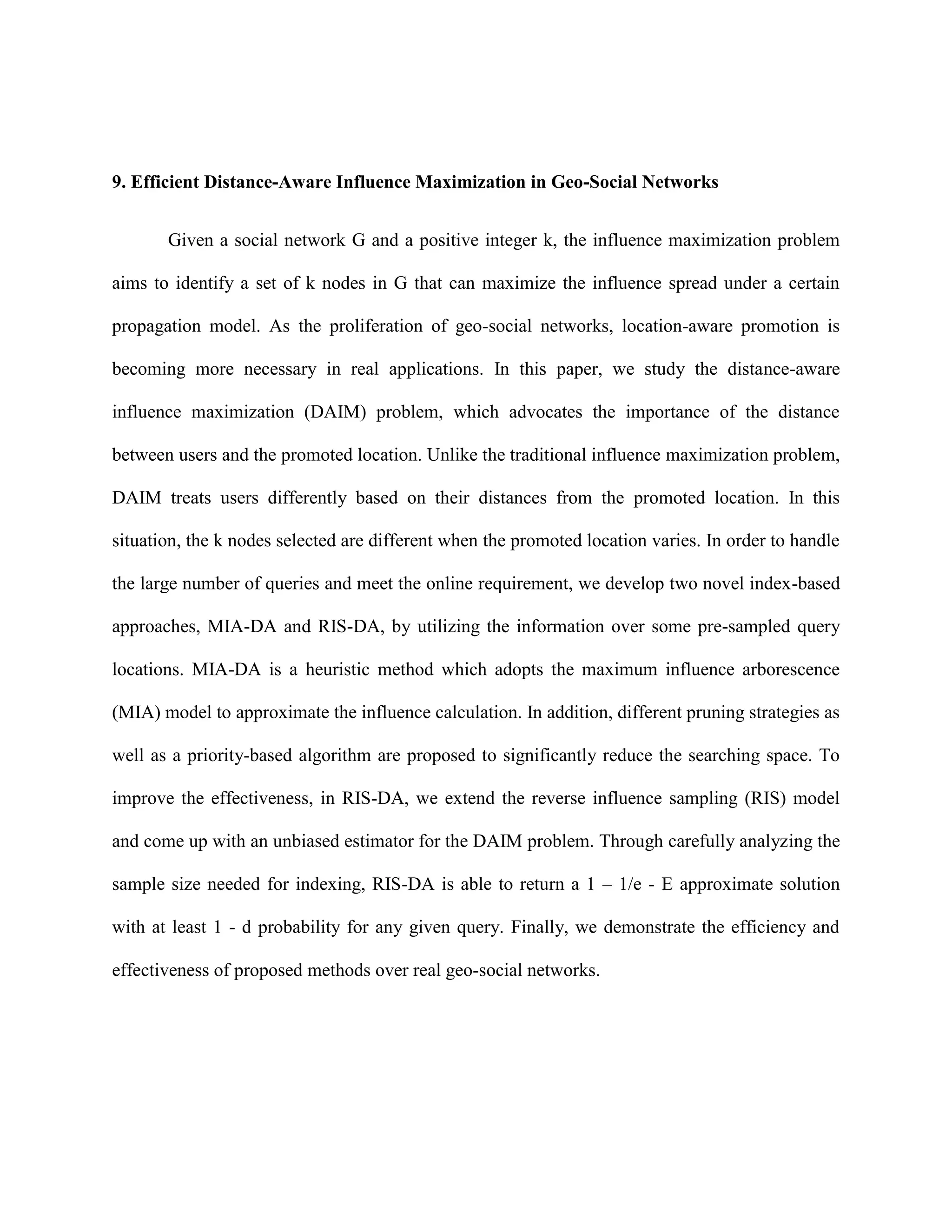 9. Efficient Distance-Aware Influence Maximization in Geo-Social Networks
Given a social network G and a positive integer k, the influence maximization problem
aims to identify a set of k nodes in G that can maximize the influence spread under a certain
propagation model. As the proliferation of geo-social networks, location-aware promotion is
becoming more necessary in real applications. In this paper, we study the distance-aware
influence maximization (DAIM) problem, which advocates the importance of the distance
between users and the promoted location. Unlike the traditional influence maximization problem,
DAIM treats users differently based on their distances from the promoted location. In this
situation, the k nodes selected are different when the promoted location varies. In order to handle
the large number of queries and meet the online requirement, we develop two novel index-based
approaches, MIA-DA and RIS-DA, by utilizing the information over some pre-sampled query
locations. MIA-DA is a heuristic method which adopts the maximum influence arborescence
(MIA) model to approximate the influence calculation. In addition, different pruning strategies as
well as a priority-based algorithm are proposed to significantly reduce the searching space. To
improve the effectiveness, in RIS-DA, we extend the reverse influence sampling (RIS) model
and come up with an unbiased estimator for the DAIM problem. Through carefully analyzing the
sample size needed for indexing, RIS-DA is able to return a 1 – 1/e - E approximate solution
with at least 1 - d probability for any given query. Finally, we demonstrate the efficiency and
effectiveness of proposed methods over real geo-social networks.
 