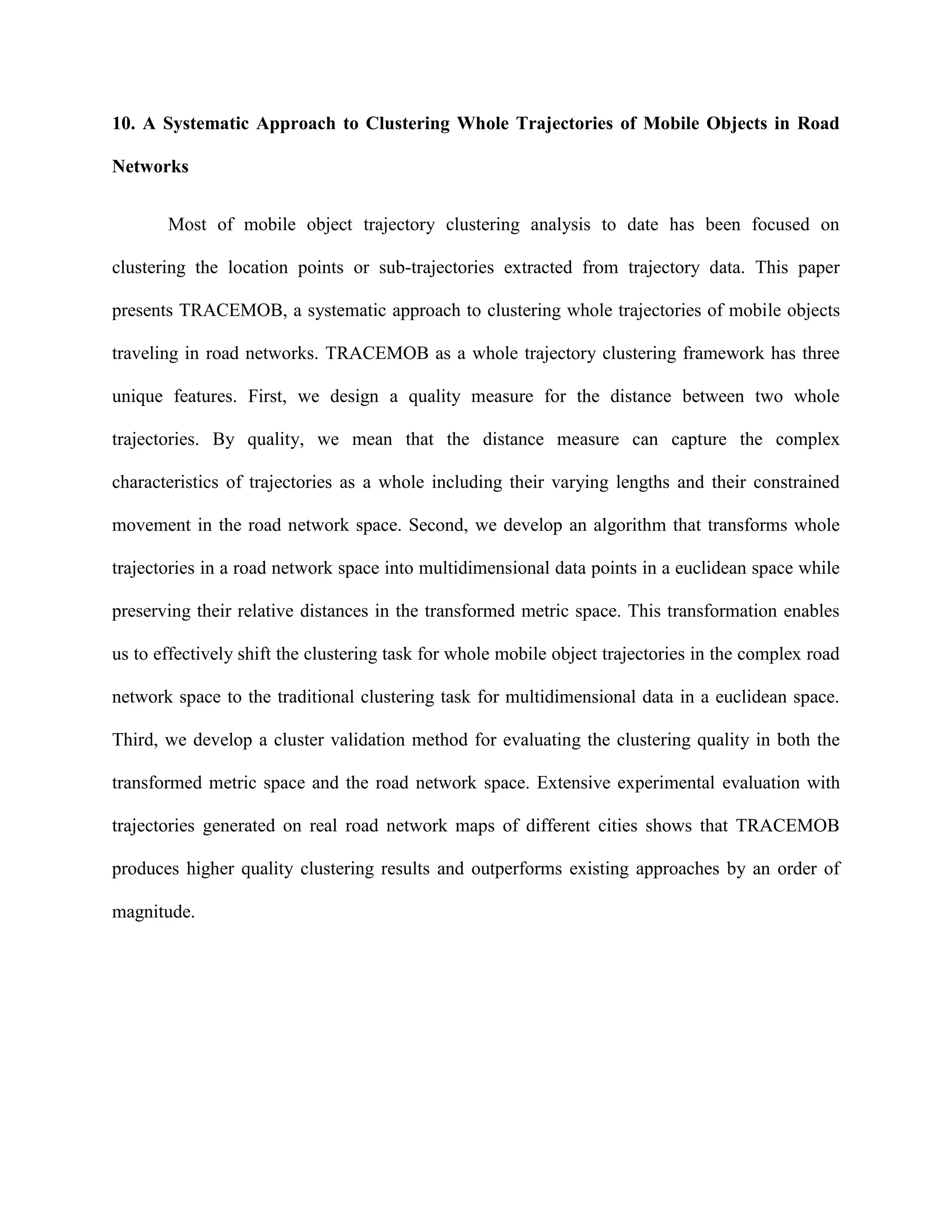 10. A Systematic Approach to Clustering Whole Trajectories of Mobile Objects in Road
Networks
Most of mobile object trajectory clustering analysis to date has been focused on
clustering the location points or sub-trajectories extracted from trajectory data. This paper
presents TRACEMOB, a systematic approach to clustering whole trajectories of mobile objects
traveling in road networks. TRACEMOB as a whole trajectory clustering framework has three
unique features. First, we design a quality measure for the distance between two whole
trajectories. By quality, we mean that the distance measure can capture the complex
characteristics of trajectories as a whole including their varying lengths and their constrained
movement in the road network space. Second, we develop an algorithm that transforms whole
trajectories in a road network space into multidimensional data points in a euclidean space while
preserving their relative distances in the transformed metric space. This transformation enables
us to effectively shift the clustering task for whole mobile object trajectories in the complex road
network space to the traditional clustering task for multidimensional data in a euclidean space.
Third, we develop a cluster validation method for evaluating the clustering quality in both the
transformed metric space and the road network space. Extensive experimental evaluation with
trajectories generated on real road network maps of different cities shows that TRACEMOB
produces higher quality clustering results and outperforms existing approaches by an order of
magnitude.
 