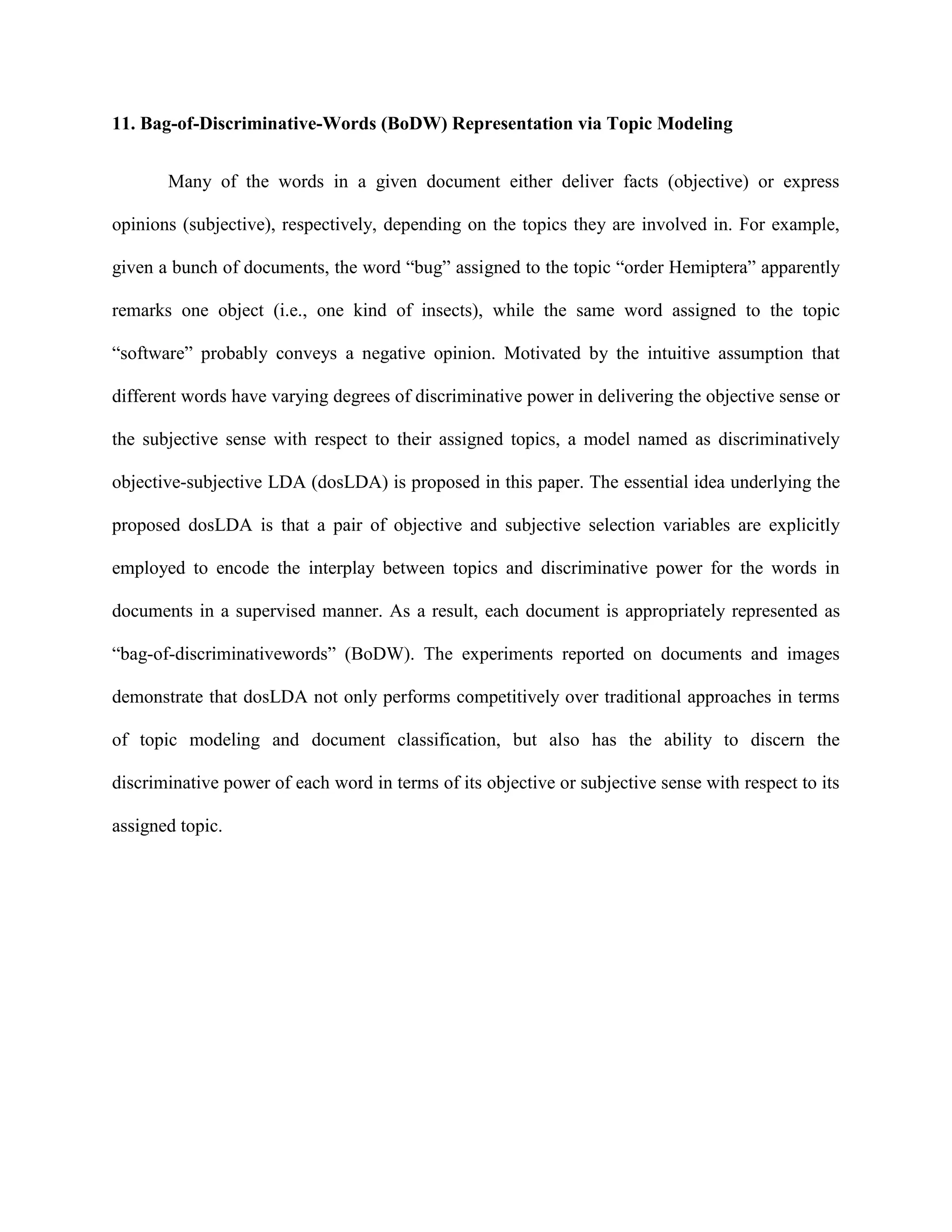 11. Bag-of-Discriminative-Words (BoDW) Representation via Topic Modeling
Many of the words in a given document either deliver facts (objective) or express
opinions (subjective), respectively, depending on the topics they are involved in. For example,
given a bunch of documents, the word “bug” assigned to the topic “order Hemiptera” apparently
remarks one object (i.e., one kind of insects), while the same word assigned to the topic
“software” probably conveys a negative opinion. Motivated by the intuitive assumption that
different words have varying degrees of discriminative power in delivering the objective sense or
the subjective sense with respect to their assigned topics, a model named as discriminatively
objective-subjective LDA (dosLDA) is proposed in this paper. The essential idea underlying the
proposed dosLDA is that a pair of objective and subjective selection variables are explicitly
employed to encode the interplay between topics and discriminative power for the words in
documents in a supervised manner. As a result, each document is appropriately represented as
“bag-of-discriminativewords” (BoDW). The experiments reported on documents and images
demonstrate that dosLDA not only performs competitively over traditional approaches in terms
of topic modeling and document classification, but also has the ability to discern the
discriminative power of each word in terms of its objective or subjective sense with respect to its
assigned topic.
 