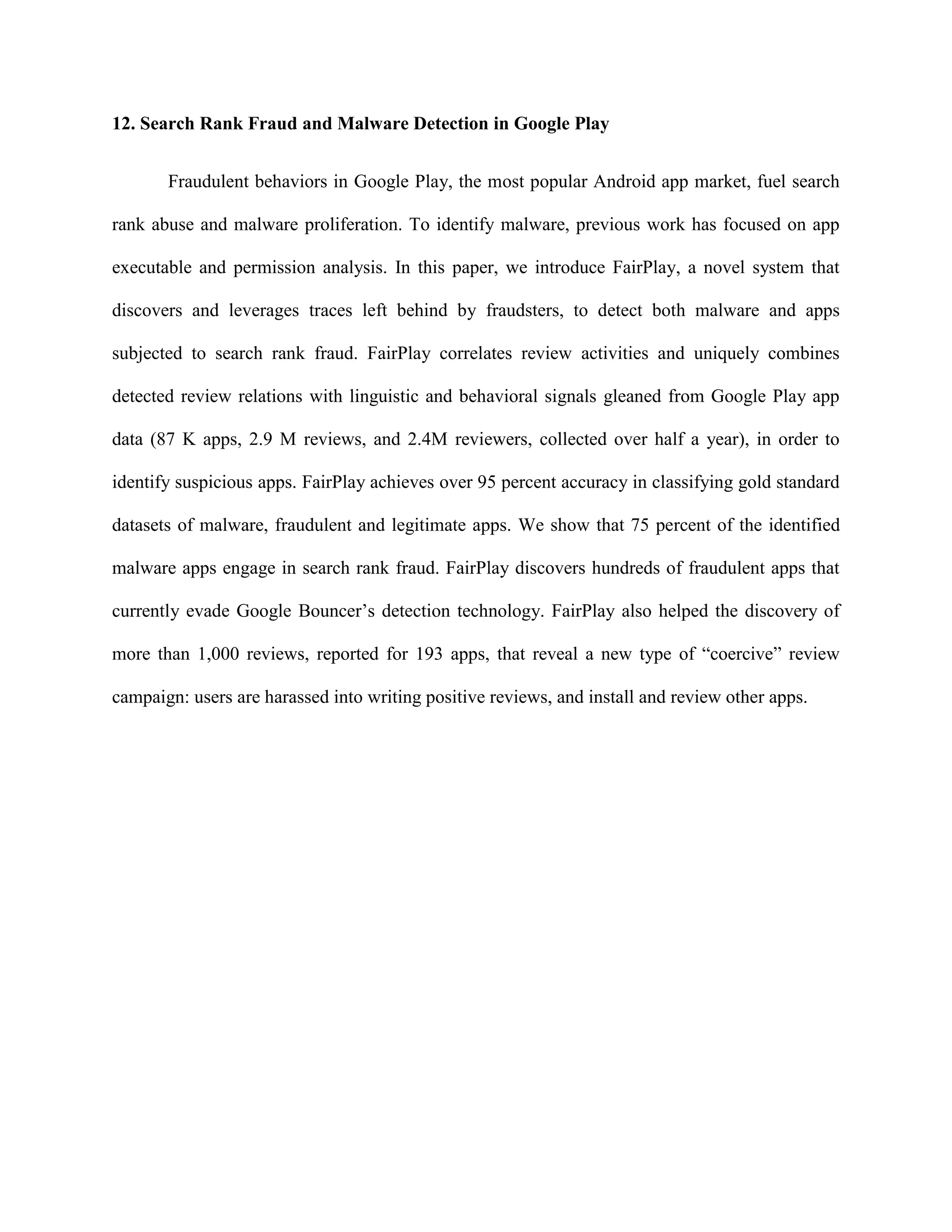 12. Search Rank Fraud and Malware Detection in Google Play
Fraudulent behaviors in Google Play, the most popular Android app market, fuel search
rank abuse and malware proliferation. To identify malware, previous work has focused on app
executable and permission analysis. In this paper, we introduce FairPlay, a novel system that
discovers and leverages traces left behind by fraudsters, to detect both malware and apps
subjected to search rank fraud. FairPlay correlates review activities and uniquely combines
detected review relations with linguistic and behavioral signals gleaned from Google Play app
data (87 K apps, 2.9 M reviews, and 2.4M reviewers, collected over half a year), in order to
identify suspicious apps. FairPlay achieves over 95 percent accuracy in classifying gold standard
datasets of malware, fraudulent and legitimate apps. We show that 75 percent of the identified
malware apps engage in search rank fraud. FairPlay discovers hundreds of fraudulent apps that
currently evade Google Bouncer’s detection technology. FairPlay also helped the discovery of
more than 1,000 reviews, reported for 193 apps, that reveal a new type of “coercive” review
campaign: users are harassed into writing positive reviews, and install and review other apps.
 