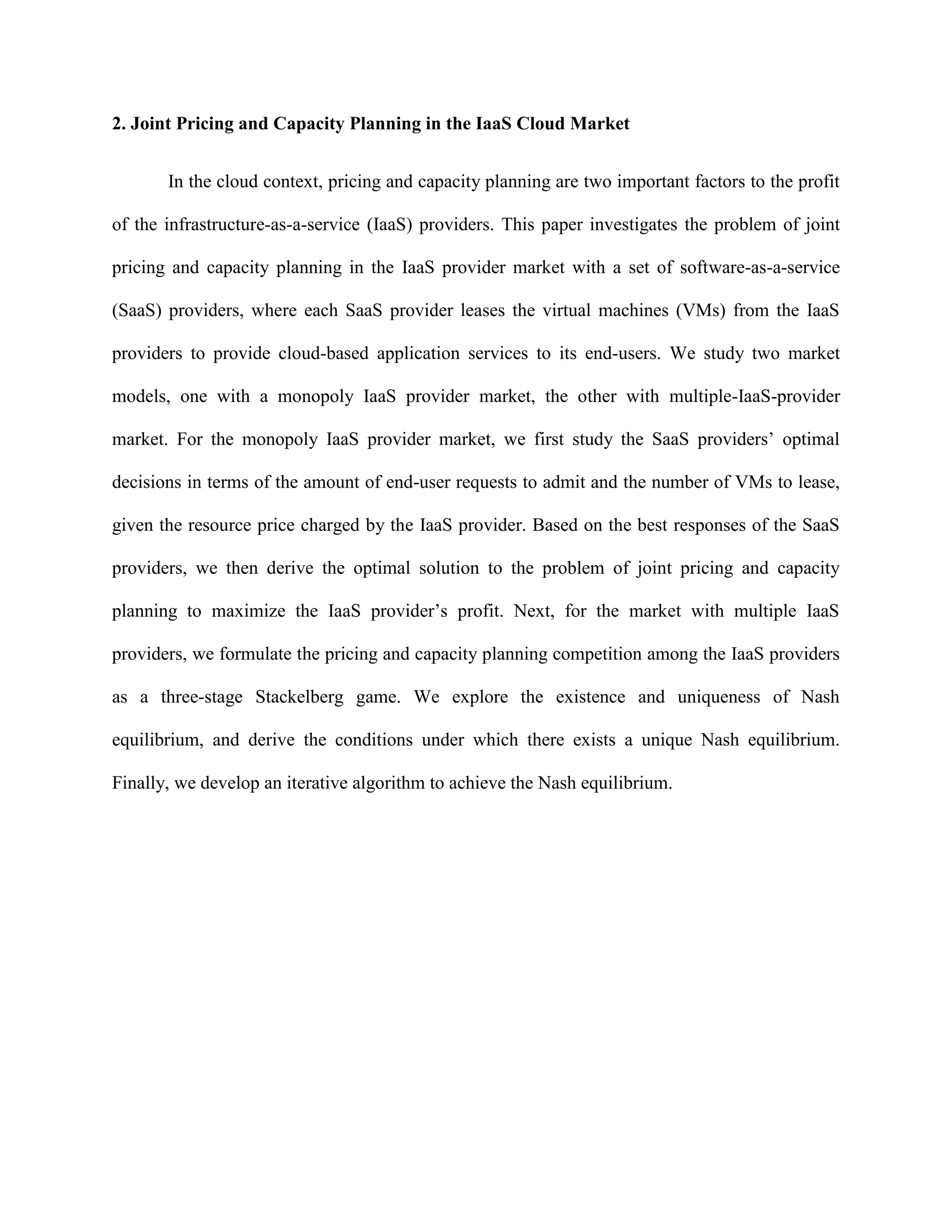2. Joint Pricing and Capacity Planning in the IaaS Cloud Market
In the cloud context, pricing and capacity planning are two important factors to the profit
of the infrastructure-as-a-service (IaaS) providers. This paper investigates the problem of joint
pricing and capacity planning in the IaaS provider market with a set of software-as-a-service
(SaaS) providers, where each SaaS provider leases the virtual machines (VMs) from the IaaS
providers to provide cloud-based application services to its end-users. We study two market
models, one with a monopoly IaaS provider market, the other with multiple-IaaS-provider
market. For the monopoly IaaS provider market, we first study the SaaS providers’ optimal
decisions in terms of the amount of end-user requests to admit and the number of VMs to lease,
given the resource price charged by the IaaS provider. Based on the best responses of the SaaS
providers, we then derive the optimal solution to the problem of joint pricing and capacity
planning to maximize the IaaS provider’s profit. Next, for the market with multiple IaaS
providers, we formulate the pricing and capacity planning competition among the IaaS providers
as a three-stage Stackelberg game. We explore the existence and uniqueness of Nash
equilibrium, and derive the conditions under which there exists a unique Nash equilibrium.
Finally, we develop an iterative algorithm to achieve the Nash equilibrium.
 