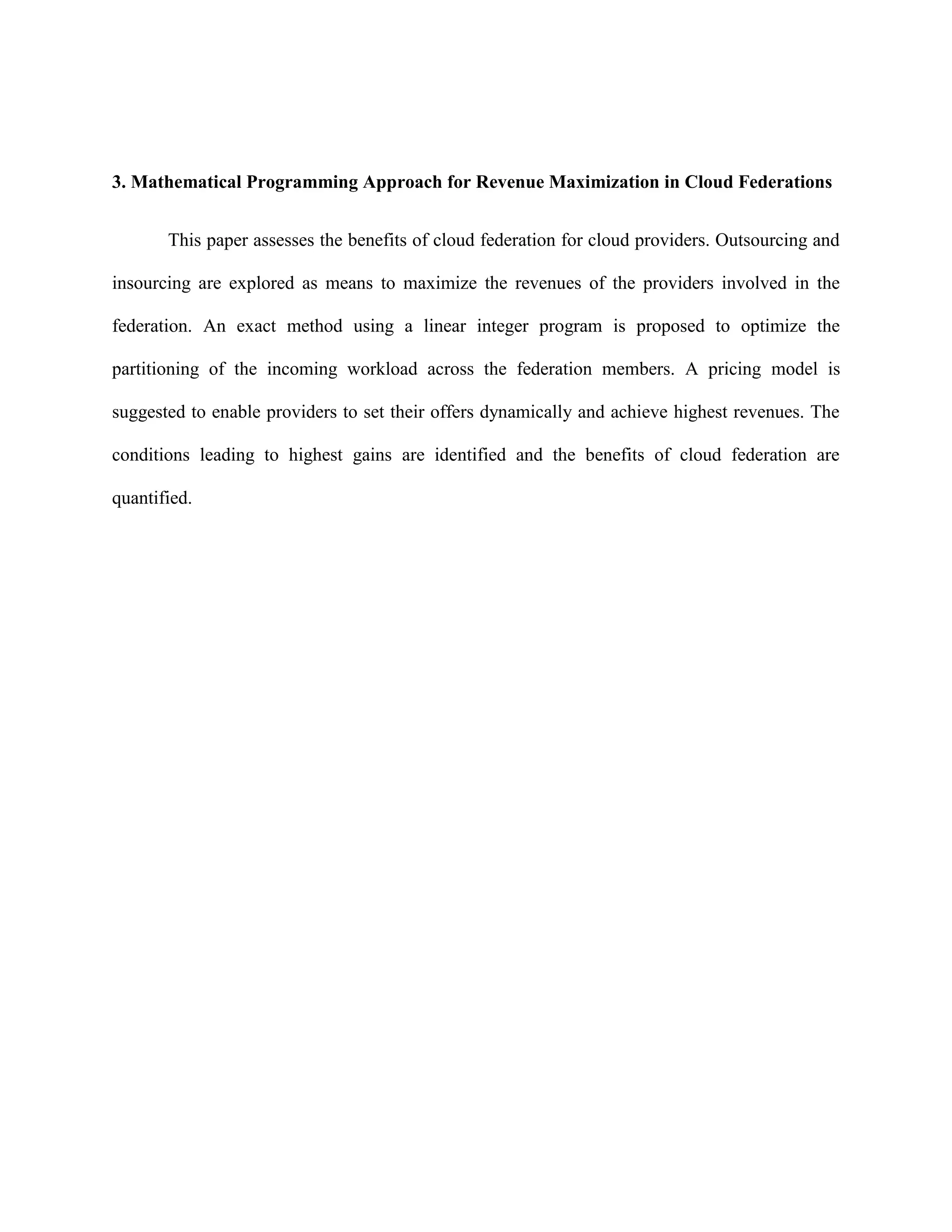 3. Mathematical Programming Approach for Revenue Maximization in Cloud Federations
This paper assesses the benefits of cloud federation for cloud providers. Outsourcing and
insourcing are explored as means to maximize the revenues of the providers involved in the
federation. An exact method using a linear integer program is proposed to optimize the
partitioning of the incoming workload across the federation members. A pricing model is
suggested to enable providers to set their offers dynamically and achieve highest revenues. The
conditions leading to highest gains are identified and the benefits of cloud federation are
quantified.
 