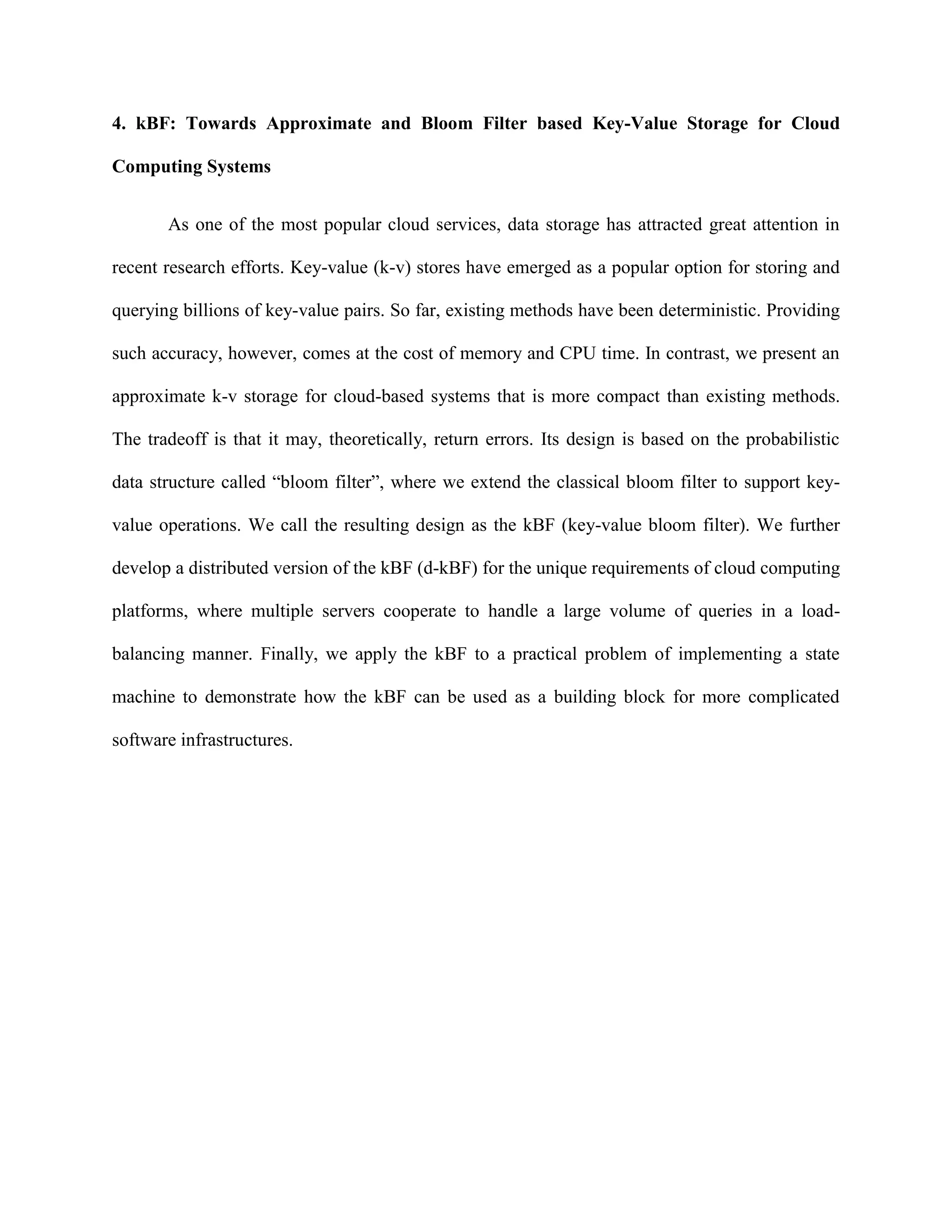 4. kBF: Towards Approximate and Bloom Filter based Key-Value Storage for Cloud
Computing Systems
As one of the most popular cloud services, data storage has attracted great attention in
recent research efforts. Key-value (k-v) stores have emerged as a popular option for storing and
querying billions of key-value pairs. So far, existing methods have been deterministic. Providing
such accuracy, however, comes at the cost of memory and CPU time. In contrast, we present an
approximate k-v storage for cloud-based systems that is more compact than existing methods.
The tradeoff is that it may, theoretically, return errors. Its design is based on the probabilistic
data structure called “bloom filter”, where we extend the classical bloom filter to support key-
value operations. We call the resulting design as the kBF (key-value bloom filter). We further
develop a distributed version of the kBF (d-kBF) for the unique requirements of cloud computing
platforms, where multiple servers cooperate to handle a large volume of queries in a load-
balancing manner. Finally, we apply the kBF to a practical problem of implementing a state
machine to demonstrate how the kBF can be used as a building block for more complicated
software infrastructures.
 