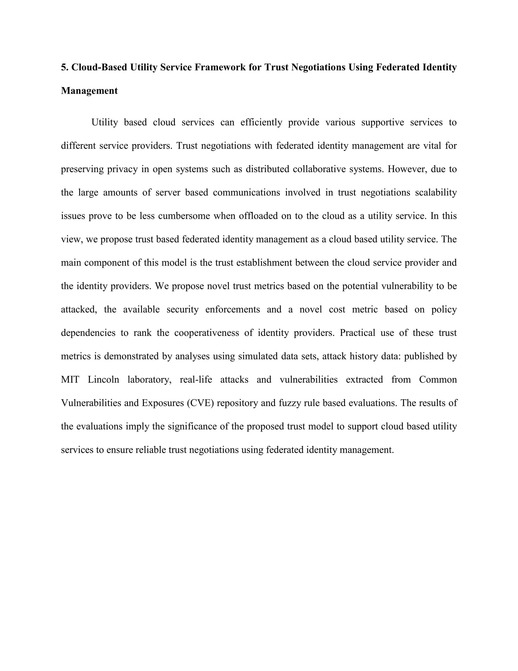 5. Cloud-Based Utility Service Framework for Trust Negotiations Using Federated Identity
Management
Utility based cloud services can efficiently provide various supportive services to
different service providers. Trust negotiations with federated identity management are vital for
preserving privacy in open systems such as distributed collaborative systems. However, due to
the large amounts of server based communications involved in trust negotiations scalability
issues prove to be less cumbersome when offloaded on to the cloud as a utility service. In this
view, we propose trust based federated identity management as a cloud based utility service. The
main component of this model is the trust establishment between the cloud service provider and
the identity providers. We propose novel trust metrics based on the potential vulnerability to be
attacked, the available security enforcements and a novel cost metric based on policy
dependencies to rank the cooperativeness of identity providers. Practical use of these trust
metrics is demonstrated by analyses using simulated data sets, attack history data: published by
MIT Lincoln laboratory, real-life attacks and vulnerabilities extracted from Common
Vulnerabilities and Exposures (CVE) repository and fuzzy rule based evaluations. The results of
the evaluations imply the significance of the proposed trust model to support cloud based utility
services to ensure reliable trust negotiations using federated identity management.
 