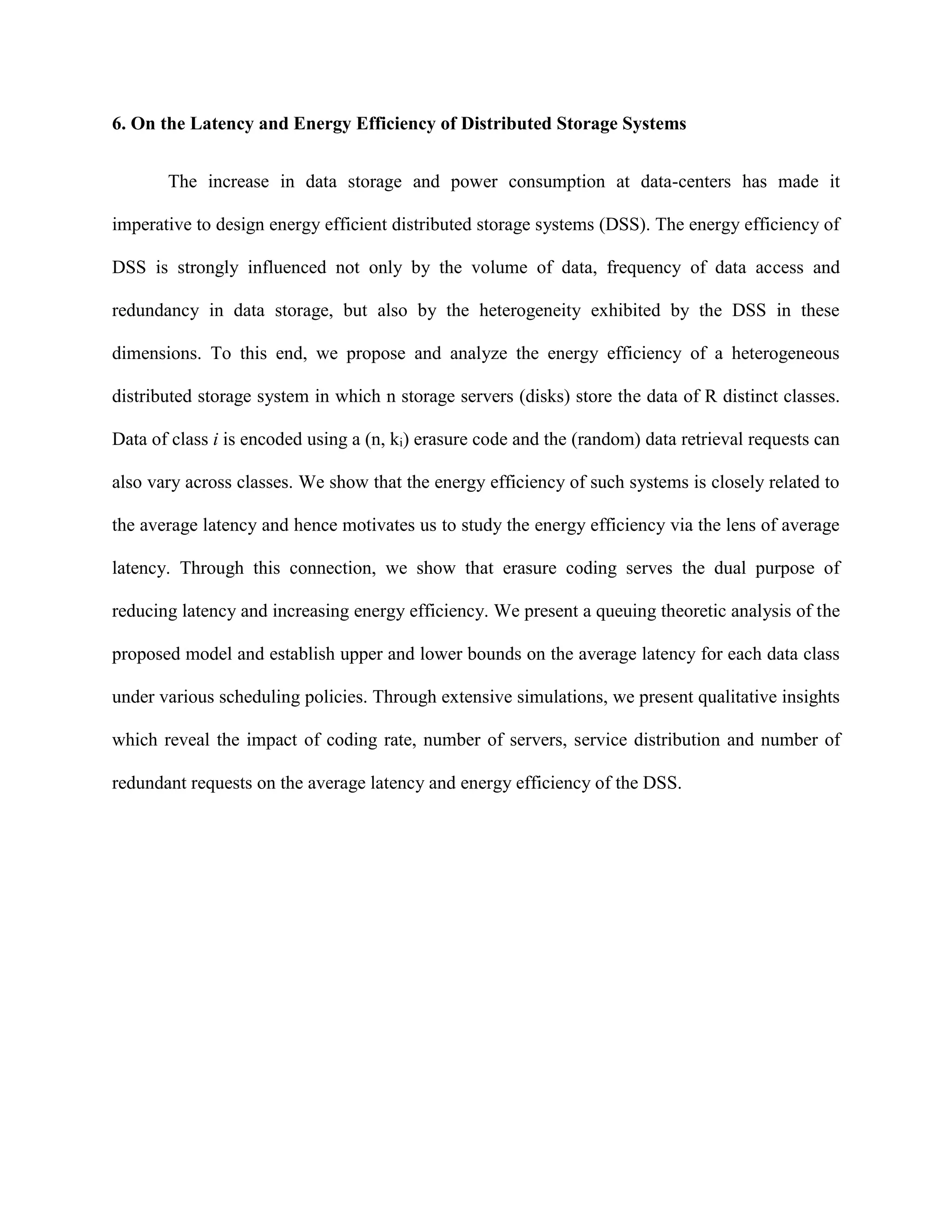 6. On the Latency and Energy Efficiency of Distributed Storage Systems
The increase in data storage and power consumption at data-centers has made it
imperative to design energy efficient distributed storage systems (DSS). The energy efficiency of
DSS is strongly influenced not only by the volume of data, frequency of data access and
redundancy in data storage, but also by the heterogeneity exhibited by the DSS in these
dimensions. To this end, we propose and analyze the energy efficiency of a heterogeneous
distributed storage system in which n storage servers (disks) store the data of R distinct classes.
Data of class i is encoded using a (n, ki) erasure code and the (random) data retrieval requests can
also vary across classes. We show that the energy efficiency of such systems is closely related to
the average latency and hence motivates us to study the energy efficiency via the lens of average
latency. Through this connection, we show that erasure coding serves the dual purpose of
reducing latency and increasing energy efficiency. We present a queuing theoretic analysis of the
proposed model and establish upper and lower bounds on the average latency for each data class
under various scheduling policies. Through extensive simulations, we present qualitative insights
which reveal the impact of coding rate, number of servers, service distribution and number of
redundant requests on the average latency and energy efficiency of the DSS.
 