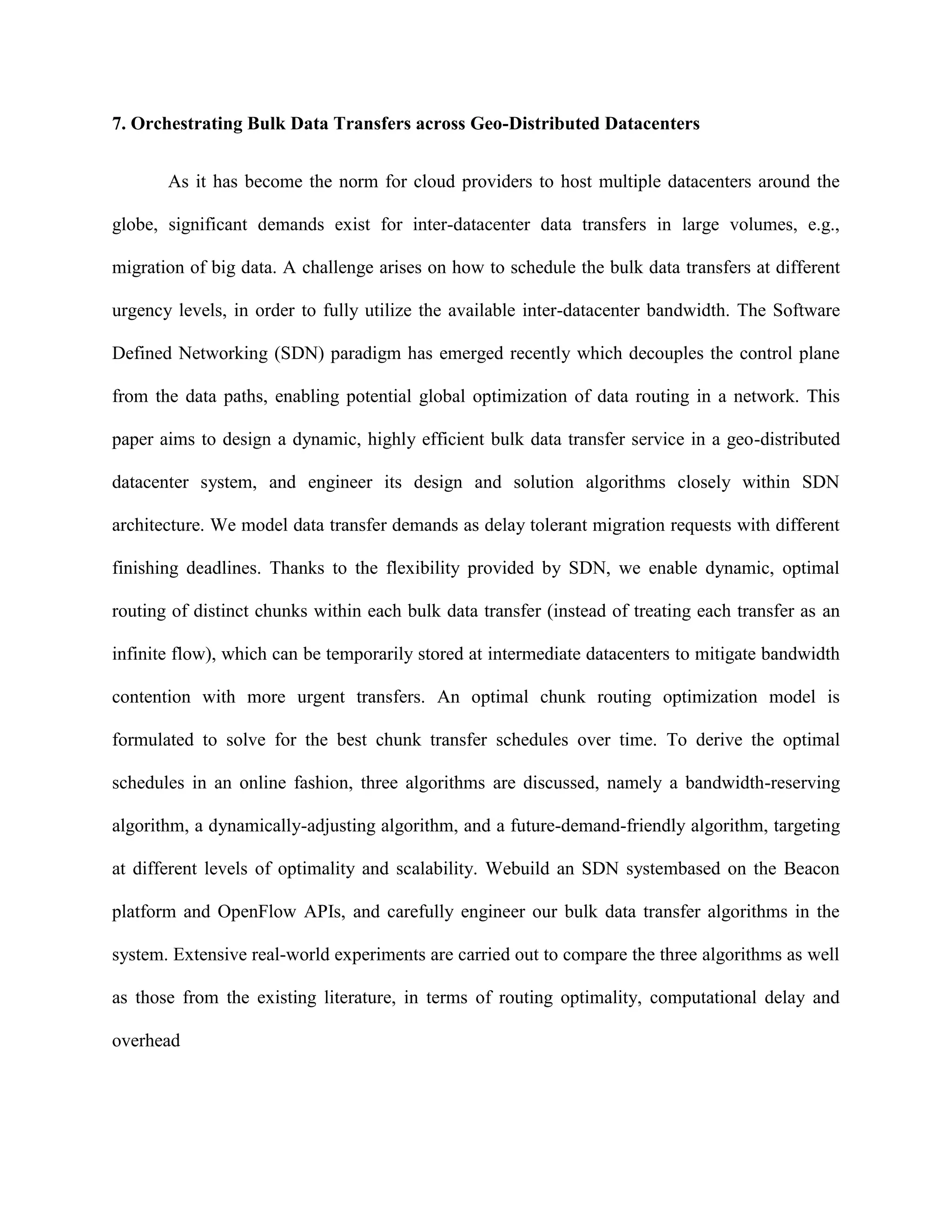 7. Orchestrating Bulk Data Transfers across Geo-Distributed Datacenters
As it has become the norm for cloud providers to host multiple datacenters around the
globe, significant demands exist for inter-datacenter data transfers in large volumes, e.g.,
migration of big data. A challenge arises on how to schedule the bulk data transfers at different
urgency levels, in order to fully utilize the available inter-datacenter bandwidth. The Software
Defined Networking (SDN) paradigm has emerged recently which decouples the control plane
from the data paths, enabling potential global optimization of data routing in a network. This
paper aims to design a dynamic, highly efficient bulk data transfer service in a geo-distributed
datacenter system, and engineer its design and solution algorithms closely within SDN
architecture. We model data transfer demands as delay tolerant migration requests with different
finishing deadlines. Thanks to the flexibility provided by SDN, we enable dynamic, optimal
routing of distinct chunks within each bulk data transfer (instead of treating each transfer as an
infinite flow), which can be temporarily stored at intermediate datacenters to mitigate bandwidth
contention with more urgent transfers. An optimal chunk routing optimization model is
formulated to solve for the best chunk transfer schedules over time. To derive the optimal
schedules in an online fashion, three algorithms are discussed, namely a bandwidth-reserving
algorithm, a dynamically-adjusting algorithm, and a future-demand-friendly algorithm, targeting
at different levels of optimality and scalability. Webuild an SDN systembased on the Beacon
platform and OpenFlow APIs, and carefully engineer our bulk data transfer algorithms in the
system. Extensive real-world experiments are carried out to compare the three algorithms as well
as those from the existing literature, in terms of routing optimality, computational delay and
overhead
 