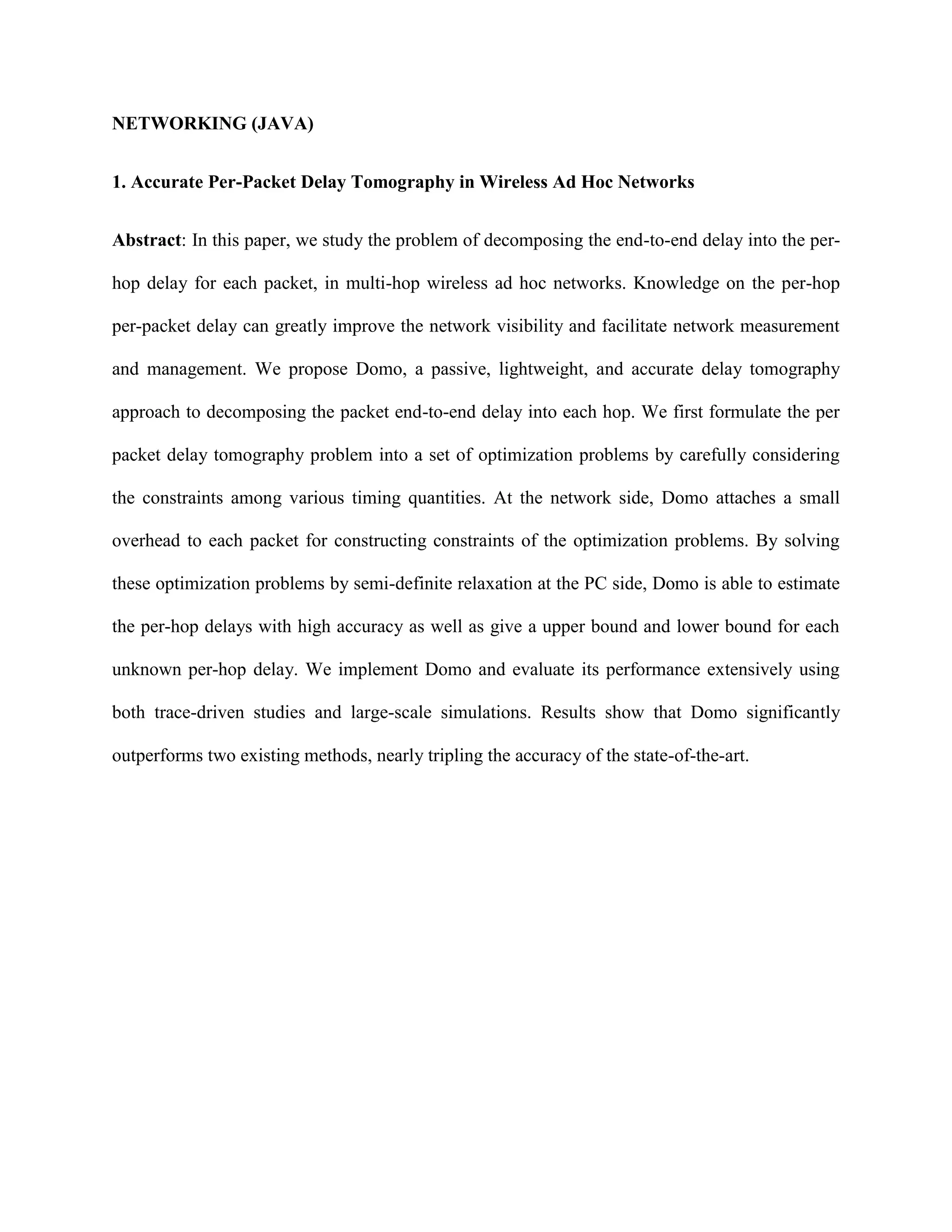 NETWORKING (JAVA)
1. Accurate Per-Packet Delay Tomography in Wireless Ad Hoc Networks
Abstract: In this paper, we study the problem of decomposing the end-to-end delay into the per-
hop delay for each packet, in multi-hop wireless ad hoc networks. Knowledge on the per-hop
per-packet delay can greatly improve the network visibility and facilitate network measurement
and management. We propose Domo, a passive, lightweight, and accurate delay tomography
approach to decomposing the packet end-to-end delay into each hop. We first formulate the per
packet delay tomography problem into a set of optimization problems by carefully considering
the constraints among various timing quantities. At the network side, Domo attaches a small
overhead to each packet for constructing constraints of the optimization problems. By solving
these optimization problems by semi-definite relaxation at the PC side, Domo is able to estimate
the per-hop delays with high accuracy as well as give a upper bound and lower bound for each
unknown per-hop delay. We implement Domo and evaluate its performance extensively using
both trace-driven studies and large-scale simulations. Results show that Domo significantly
outperforms two existing methods, nearly tripling the accuracy of the state-of-the-art.
 