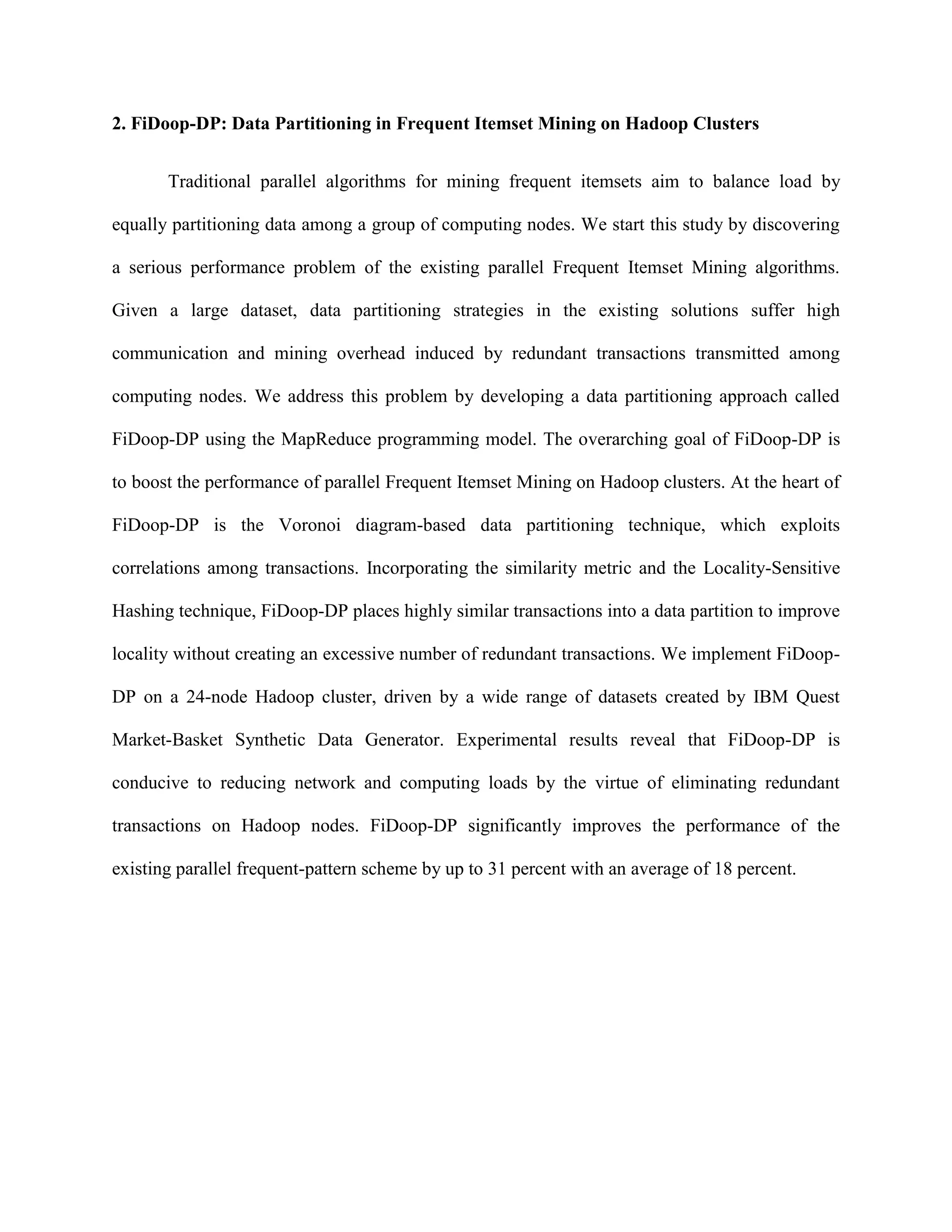 2. FiDoop-DP: Data Partitioning in Frequent Itemset Mining on Hadoop Clusters
Traditional parallel algorithms for mining frequent itemsets aim to balance load by
equally partitioning data among a group of computing nodes. We start this study by discovering
a serious performance problem of the existing parallel Frequent Itemset Mining algorithms.
Given a large dataset, data partitioning strategies in the existing solutions suffer high
communication and mining overhead induced by redundant transactions transmitted among
computing nodes. We address this problem by developing a data partitioning approach called
FiDoop-DP using the MapReduce programming model. The overarching goal of FiDoop-DP is
to boost the performance of parallel Frequent Itemset Mining on Hadoop clusters. At the heart of
FiDoop-DP is the Voronoi diagram-based data partitioning technique, which exploits
correlations among transactions. Incorporating the similarity metric and the Locality-Sensitive
Hashing technique, FiDoop-DP places highly similar transactions into a data partition to improve
locality without creating an excessive number of redundant transactions. We implement FiDoop-
DP on a 24-node Hadoop cluster, driven by a wide range of datasets created by IBM Quest
Market-Basket Synthetic Data Generator. Experimental results reveal that FiDoop-DP is
conducive to reducing network and computing loads by the virtue of eliminating redundant
transactions on Hadoop nodes. FiDoop-DP significantly improves the performance of the
existing parallel frequent-pattern scheme by up to 31 percent with an average of 18 percent.
 