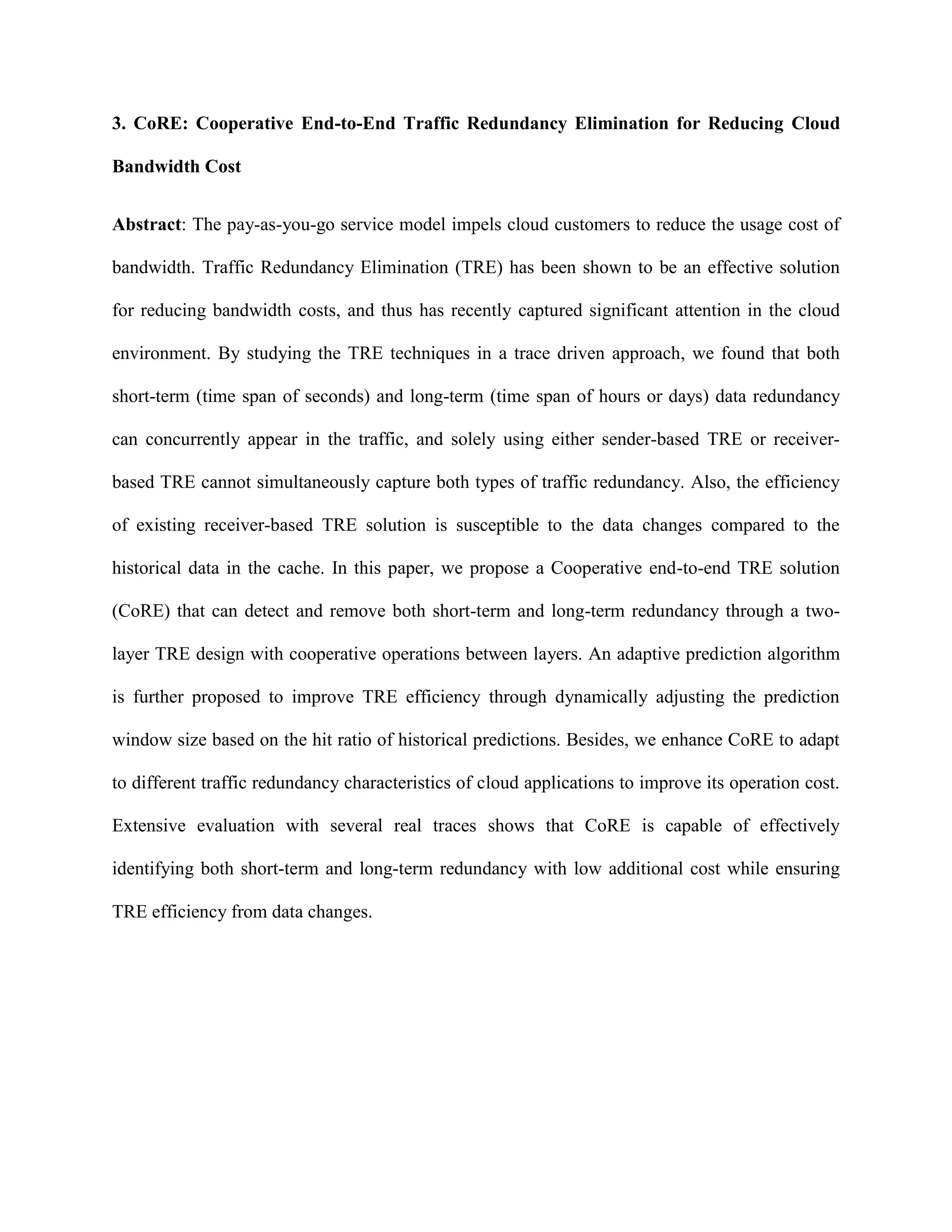 3. CoRE: Cooperative End-to-End Traffic Redundancy Elimination for Reducing Cloud
Bandwidth Cost
Abstract: The pay-as-you-go service model impels cloud customers to reduce the usage cost of
bandwidth. Traffic Redundancy Elimination (TRE) has been shown to be an effective solution
for reducing bandwidth costs, and thus has recently captured significant attention in the cloud
environment. By studying the TRE techniques in a trace driven approach, we found that both
short-term (time span of seconds) and long-term (time span of hours or days) data redundancy
can concurrently appear in the traffic, and solely using either sender-based TRE or receiver-
based TRE cannot simultaneously capture both types of traffic redundancy. Also, the efficiency
of existing receiver-based TRE solution is susceptible to the data changes compared to the
historical data in the cache. In this paper, we propose a Cooperative end-to-end TRE solution
(CoRE) that can detect and remove both short-term and long-term redundancy through a two-
layer TRE design with cooperative operations between layers. An adaptive prediction algorithm
is further proposed to improve TRE efficiency through dynamically adjusting the prediction
window size based on the hit ratio of historical predictions. Besides, we enhance CoRE to adapt
to different traffic redundancy characteristics of cloud applications to improve its operation cost.
Extensive evaluation with several real traces shows that CoRE is capable of effectively
identifying both short-term and long-term redundancy with low additional cost while ensuring
TRE efficiency from data changes.
 