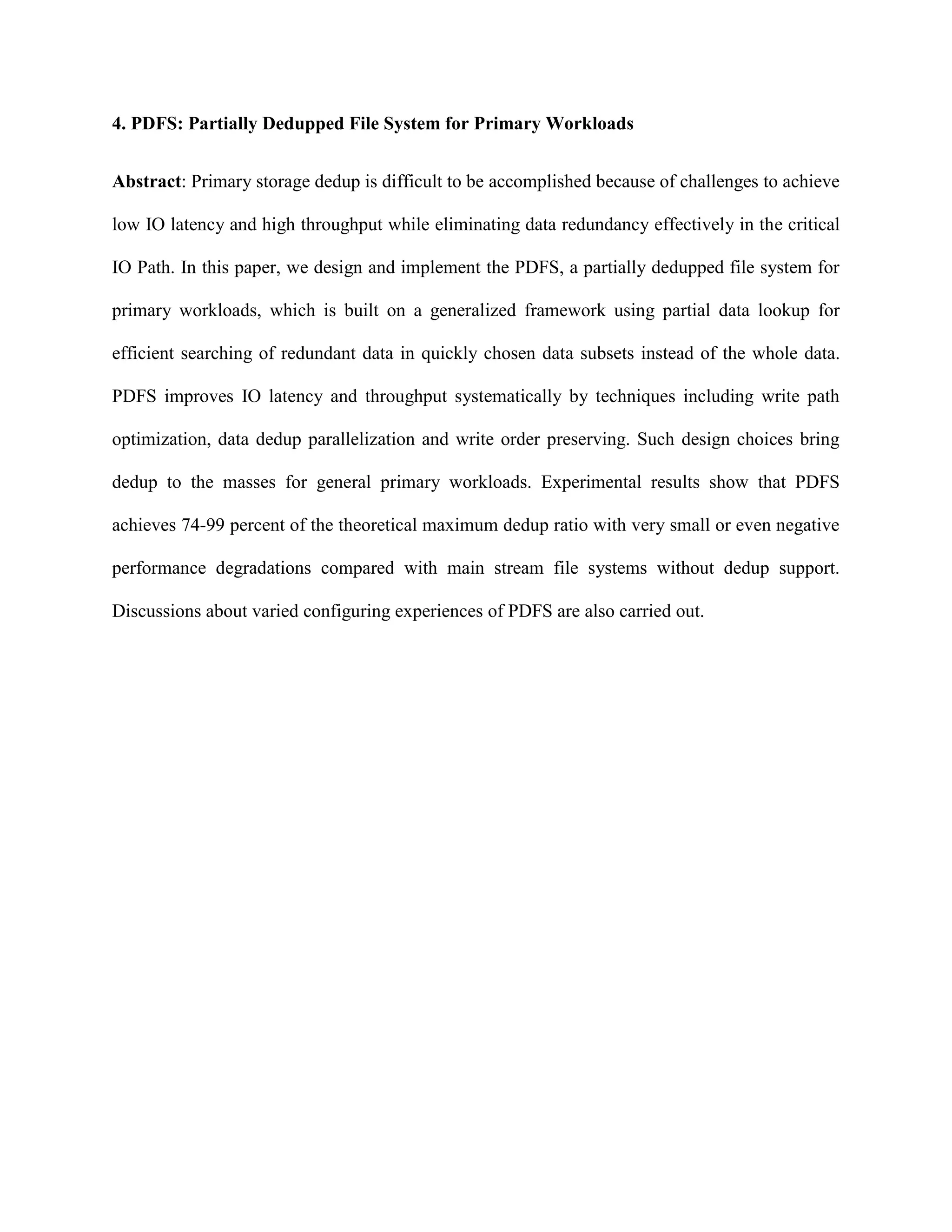 4. PDFS: Partially Dedupped File System for Primary Workloads
Abstract: Primary storage dedup is difficult to be accomplished because of challenges to achieve
low IO latency and high throughput while eliminating data redundancy effectively in the critical
IO Path. In this paper, we design and implement the PDFS, a partially dedupped file system for
primary workloads, which is built on a generalized framework using partial data lookup for
efficient searching of redundant data in quickly chosen data subsets instead of the whole data.
PDFS improves IO latency and throughput systematically by techniques including write path
optimization, data dedup parallelization and write order preserving. Such design choices bring
dedup to the masses for general primary workloads. Experimental results show that PDFS
achieves 74-99 percent of the theoretical maximum dedup ratio with very small or even negative
performance degradations compared with main stream file systems without dedup support.
Discussions about varied configuring experiences of PDFS are also carried out.
 