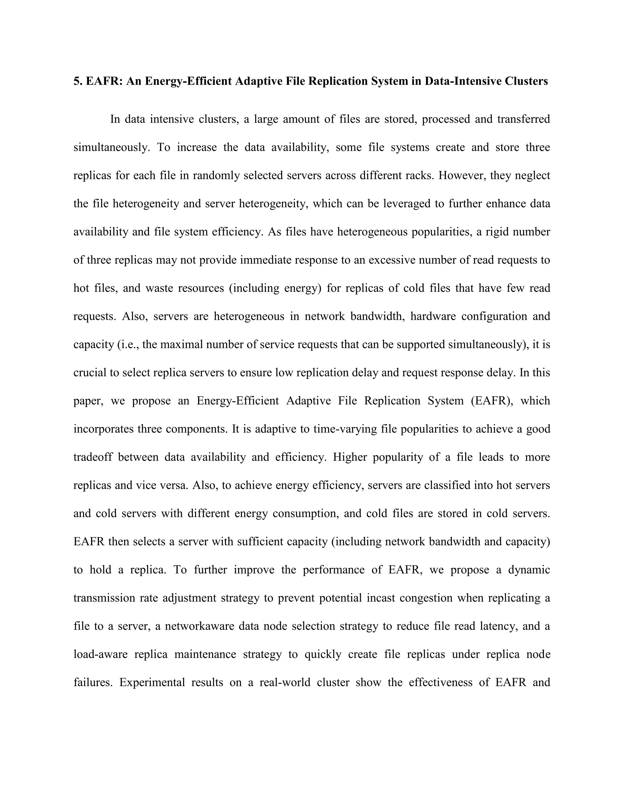 5. EAFR: An Energy-Efficient Adaptive File Replication System in Data-Intensive Clusters
In data intensive clusters, a large amount of files are stored, processed and transferred
simultaneously. To increase the data availability, some file systems create and store three
replicas for each file in randomly selected servers across different racks. However, they neglect
the file heterogeneity and server heterogeneity, which can be leveraged to further enhance data
availability and file system efficiency. As files have heterogeneous popularities, a rigid number
of three replicas may not provide immediate response to an excessive number of read requests to
hot files, and waste resources (including energy) for replicas of cold files that have few read
requests. Also, servers are heterogeneous in network bandwidth, hardware configuration and
capacity (i.e., the maximal number of service requests that can be supported simultaneously), it is
crucial to select replica servers to ensure low replication delay and request response delay. In this
paper, we propose an Energy-Efficient Adaptive File Replication System (EAFR), which
incorporates three components. It is adaptive to time-varying file popularities to achieve a good
tradeoff between data availability and efficiency. Higher popularity of a file leads to more
replicas and vice versa. Also, to achieve energy efficiency, servers are classified into hot servers
and cold servers with different energy consumption, and cold files are stored in cold servers.
EAFR then selects a server with sufficient capacity (including network bandwidth and capacity)
to hold a replica. To further improve the performance of EAFR, we propose a dynamic
transmission rate adjustment strategy to prevent potential incast congestion when replicating a
file to a server, a networkaware data node selection strategy to reduce file read latency, and a
load-aware replica maintenance strategy to quickly create file replicas under replica node
failures. Experimental results on a real-world cluster show the effectiveness of EAFR and
 